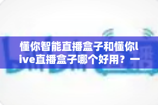 懂你智能直播盒子和懂你live直播盒子哪个好用？一文读懂两款直播设备差异，帮你选出最适合的开播利器