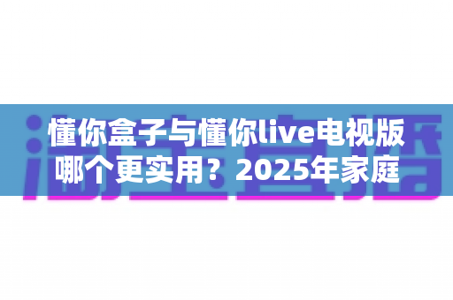 懂你盒子与懂你live电视版哪个更实用？2025年家庭观影方案全面对比指南