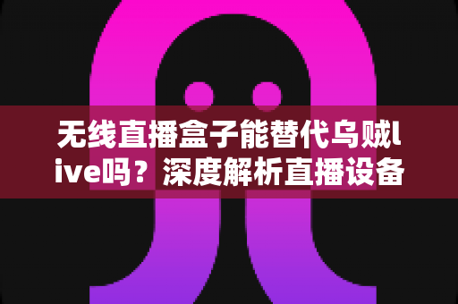 无线直播盒子能替代乌贼live吗？深度解析直播设备选择与替代方案，帮你找到最适合的直播工具