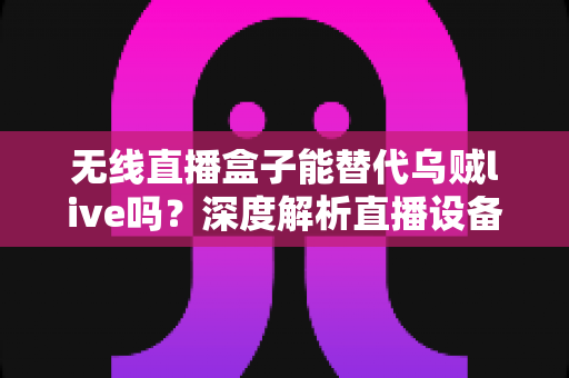 无线直播盒子能替代乌贼live吗？深度解析直播设备选择与替代方案，帮你找到最适合的直播工具