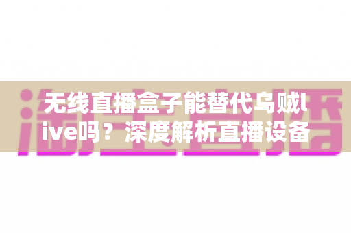 无线直播盒子能替代乌贼live吗？深度解析直播设备选择与替代方案，帮你找到最适合的直播工具
