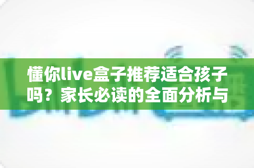 懂你live盒子推荐适合孩子吗？家长必读的全面分析与选购指南