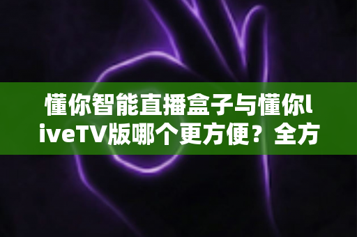 懂你智能直播盒子与懂你liveTV版哪个更方便？全方位对比解析帮你找到最佳观影方案