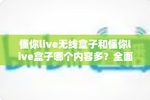 懂你live无线盒子和懂你live盒子哪个内容多?全面对比解析助你选购不迷路 懂你live无线盒子和懂你live盒子哪个内容多?全面对比解析助你选购不迷路