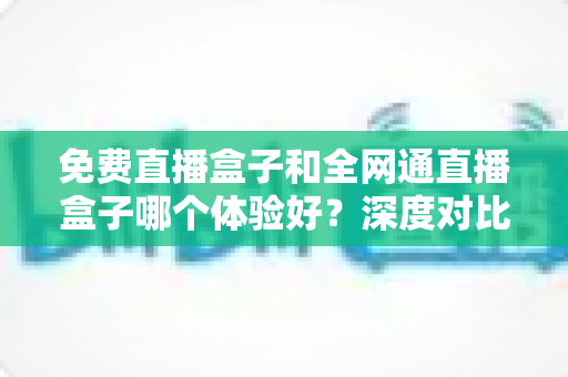 免费直播盒子和全网通直播盒子哪个体验好？深度对比解析，帮你选对不踩坑