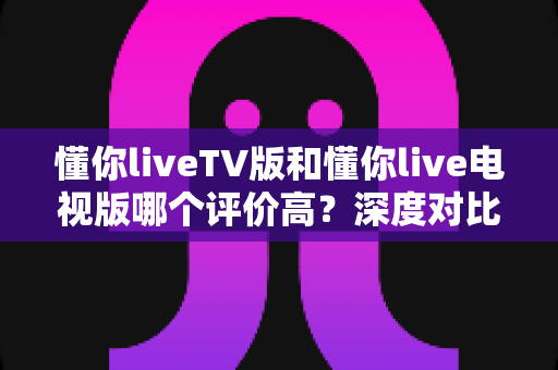 懂你liveTV版和懂你live电视版哪个评价高？深度对比解析帮你选对版本