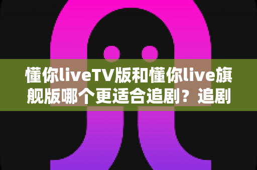 懂你liveTV版和懂你live旗舰版哪个更适合追剧?追剧党必看的深度对比与选购指南 懂你liveTV版和懂你live旗舰版哪个更适合追剧?追剧党必看的深度对比与选购指南