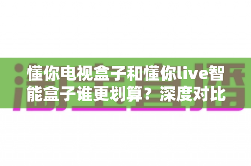 懂你电视盒子和懂你live智能盒子谁更划算？深度对比帮你买对不买贵