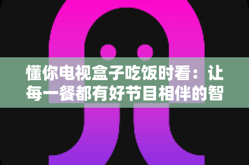 懂你电视盒子吃饭时看：让每一餐都有好节目相伴的智能观影指南