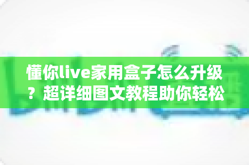 懂你live家用盒子怎么升级?超详细图文教程助你轻松完成系统更新,畅享极致观影体验 懂你live家用盒子怎么升级?超详细图文教程助你轻松完成系统更新,畅享极致观影体验