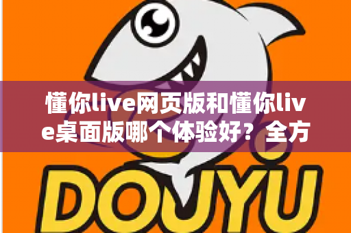 懂你live网页版和懂你live桌面版哪个体验好？全方位对比帮你找到最适合的选择