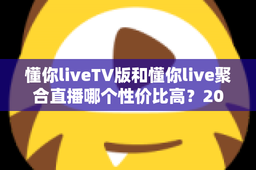 懂你liveTV版和懂你live聚合直播哪个性价比高？2025最新深度对比评测与选购指南