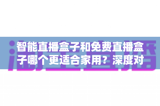 智能直播盒子和免费直播盒子哪个更适合家用?深度对比解析助你做出明智选择 智能直播盒子和免费直播盒子哪个更适合家用?深度对比解析助你做出明智选择