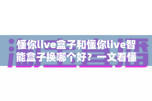 懂你live盒子和懂你live智能盒子换哪个好?一文看懂区别与选购攻略 懂你live盒子和懂你live智能盒子换哪个好?一文看懂区别与选购攻略