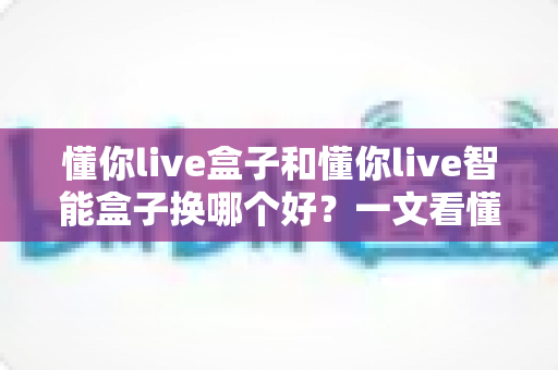 懂你live盒子和懂你live智能盒子换哪个好?一文看懂区别与选购攻略 懂你live盒子和懂你live智能盒子换哪个好?一文看懂区别与选购攻略