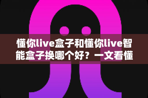 懂你live盒子和懂你live智能盒子换哪个好？一文看懂区别与选购攻略