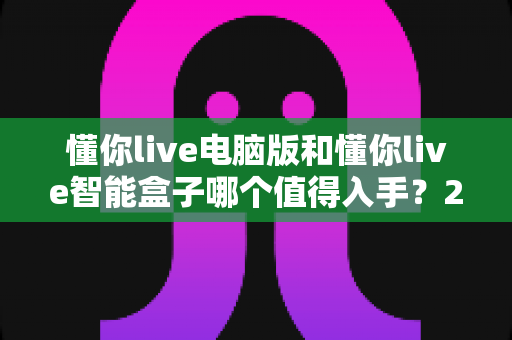 懂你live电脑版和懂你live智能盒子哪个值得入手？2025年最全选购对比指南帮你一次看懂
