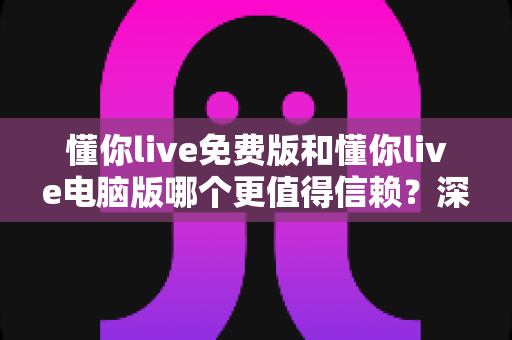 懂你live免费版和懂你live电脑版哪个更值得信赖?深度对比测评与实用选择指南 懂你live免费版和懂你live电脑版哪个更值得信赖?深度对比测评与实用选择指南
