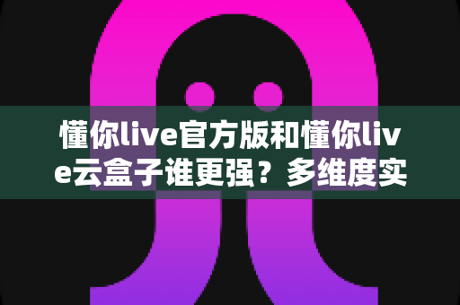 懂你live官方版和懂你live云盒子谁更强？多维度实测对比，帮你找到最适合的直播方案