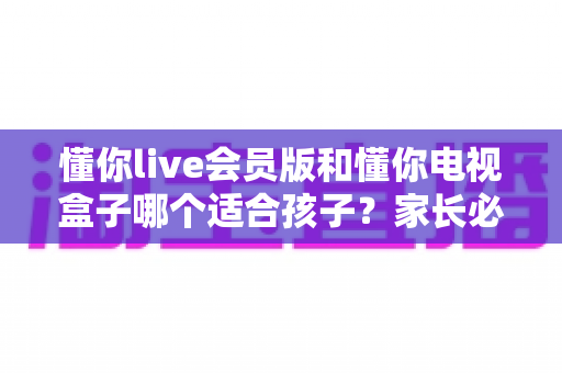 懂你live会员版和懂你电视盒子哪个适合孩子?家长必看的选择指南与深度对比 懂你live会员版和懂你电视盒子哪个适合孩子?家长必看的选择指南与深度对比