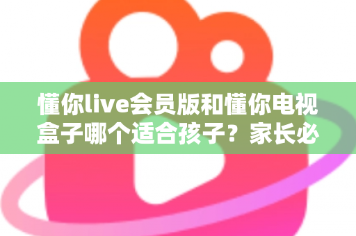 懂你live会员版和懂你电视盒子哪个适合孩子？家长必看的选择指南与深度对比