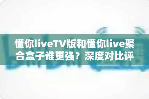 懂你liveTV版和懂你live聚合盒子谁更强？深度对比评测帮你选对不花冤枉钱