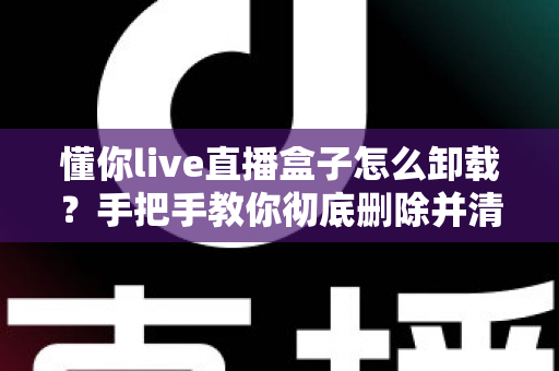 懂你live直播盒子怎么卸载？手把手教你彻底删除并清理残留的完整攻略
