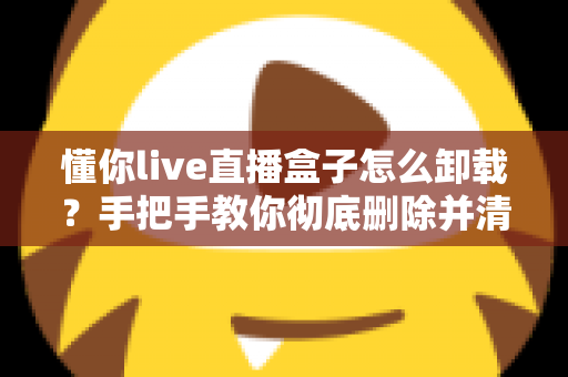 懂你live直播盒子怎么卸载？手把手教你彻底删除并清理残留的完整攻略