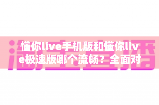 懂你live手机版和懂你live极速版哪个流畅？全面对比分析助你选出最佳版本