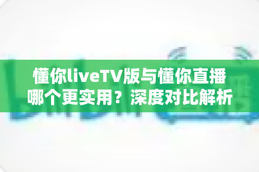 懂你liveTV版与懂你直播哪个更实用?深度对比解析帮你找到最适合的电视直播工具 懂你liveTV版与懂你直播哪个更实用?深度对比解析帮你找到最适合的电视直播工具