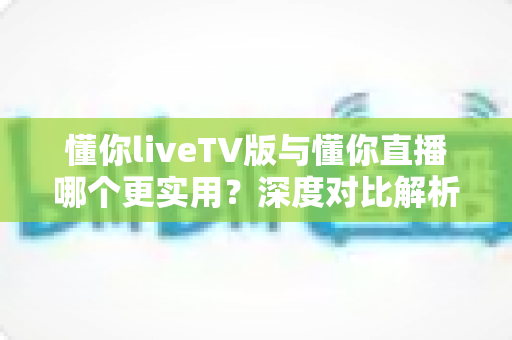 懂你liveTV版与懂你直播哪个更实用？深度对比解析帮你找到最适合的电视直播工具