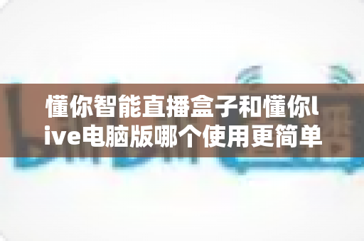 懂你智能直播盒子和懂你live电脑版哪个使用更简单？新手必看的深度对比指南