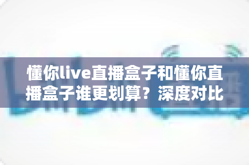 懂你live直播盒子和懂你直播盒子谁更划算?深度对比评测,帮你把钱花在刀刃上 懂你live直播盒子和懂你直播盒子谁更划算?深度对比评测,帮你把钱花在刀刃上
