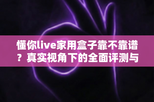 懂你live家用盒子靠不靠谱？真实视角下的全面评测与避坑选购指南
