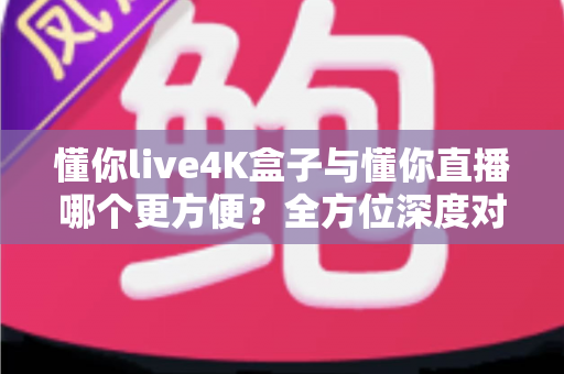 懂你live4K盒子与懂你直播哪个更方便？全方位深度对比，帮你一步到位选对观影方案