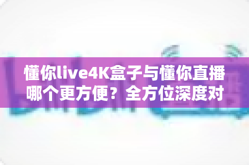 懂你live4K盒子与懂你直播哪个更方便？全方位深度对比，帮你一步到位选对观影方案