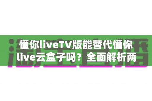 懂你liveTV版能替代懂你live云盒子吗？全面解析两大方案的功能差异与选择指南