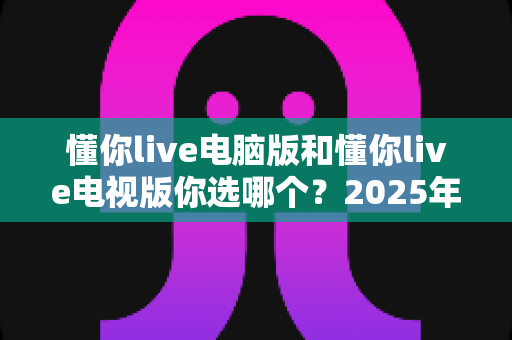 懂你live电脑版和懂你live电视版你选哪个？2025年最全对比测评帮你做决定