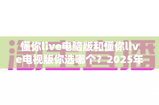 懂你live电脑版和懂你live电视版你选哪个？2025年最全对比测评帮你做决定