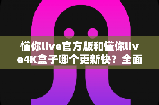 懂你live官方版和懂你live4K盒子哪个更新快？全面解析与实用选购指南