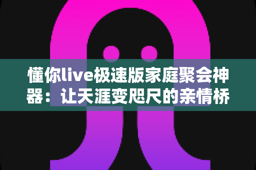懂你live极速版家庭聚会神器:让天涯变咫尺的亲情桥梁,一键开启温馨团圆新体验 懂你live极速版家庭聚会神器:让天涯变咫尺的亲情桥梁,一键开启温馨团圆新体验