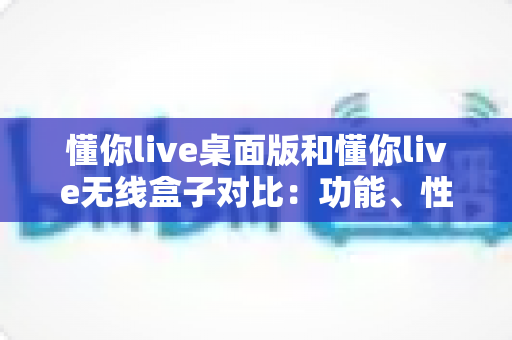 懂你live桌面版和懂你live无线盒子对比:功能、性能与选购全攻略,帮你找到最适合的直播方案 懂你live桌面版和懂你live无线盒子对比:功能、性能与选购全攻略,帮你找到最适合的直播方案