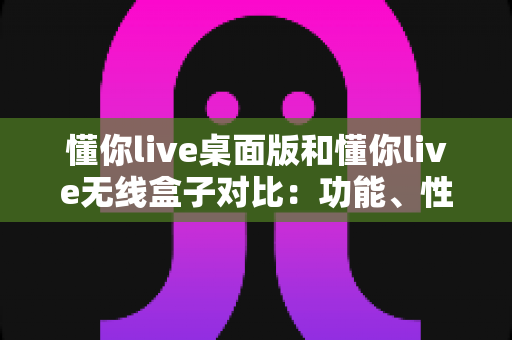 懂你live桌面版和懂你live无线盒子对比：功能、性能与选购全攻略，帮你找到最适合的直播方案