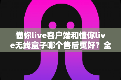 懂你live客户端和懂你live无线盒子哪个售后更好?全方位对比分析助你安心选购 懂你live客户端和懂你live无线盒子哪个售后更好?全方位对比分析助你安心选购