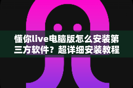 懂你live电脑版怎么安装第三方软件?超详细安装教程与避坑指南全解析 懂你live电脑版怎么安装第三方软件?超详细安装教程与避坑指南全解析