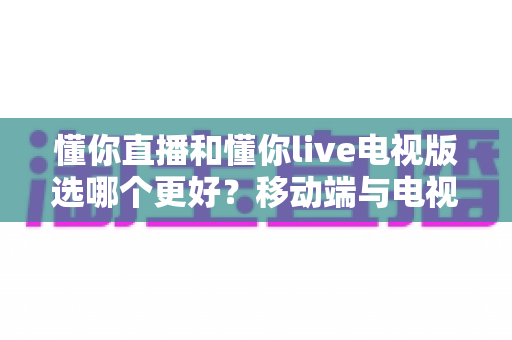 懂你直播和懂你live电视版选哪个更好?移动端与电视端直播应用全维度对比评测与选择指南 懂你直播和懂你live电视版选哪个更好?移动端与电视端直播应用全维度对比评测与选择指南