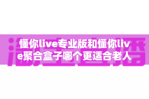 懂你live专业版和懂你live聚合盒子哪个更适合老人用？银发族家庭观影设备深度评测与选购指南