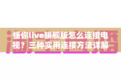 懂你live旗舰版怎么连接电视?三种实用连接方法详解,小白也能一学就会 懂你live旗舰版怎么连接电视?三种实用连接方法详解,小白也能一学就会