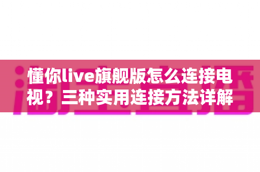 懂你live旗舰版怎么连接电视?三种实用连接方法详解,小白也能一学就会 懂你live旗舰版怎么连接电视?三种实用连接方法详解,小白也能一学就会