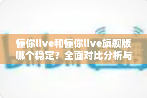 懂你live和懂你live旗舰版哪个稳定?全面对比分析与选购指南 懂你live和懂你live旗舰版哪个稳定?全面对比分析与选购指南